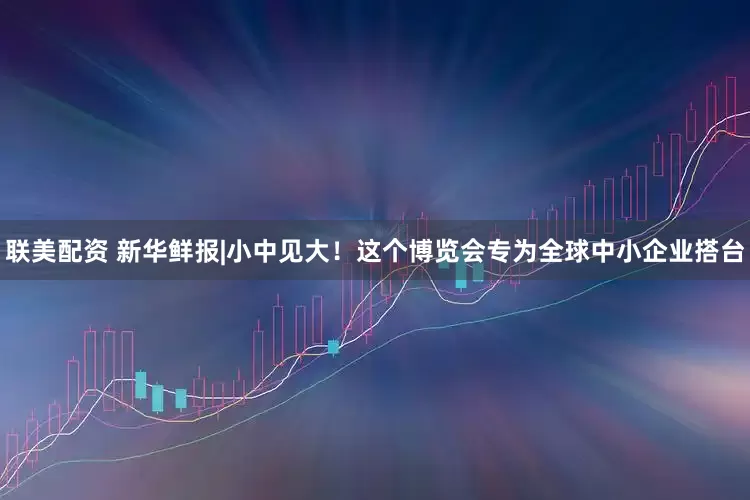 联美配资 新华鲜报|小中见大！这个博览会专为全球中小企业搭台