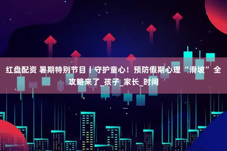红盘配资 暑期特别节目丨守护童心！预防假期心理 “滑坡” 全攻略来了_孩子_家长_时间