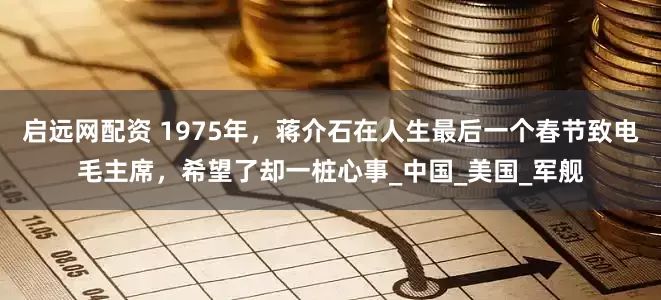 启远网配资 1975年，蒋介石在人生最后一个春节致电毛主席，希望了却一桩心事_中国_美国_军舰