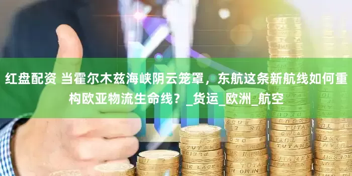 红盘配资 当霍尔木兹海峡阴云笼罩，东航这条新航线如何重构欧亚物流生命线？_货运_欧洲_航空