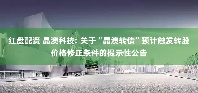 红盘配资 晶澳科技: 关于“晶澳转债”预计触发转股价格修正条件的提示性公告