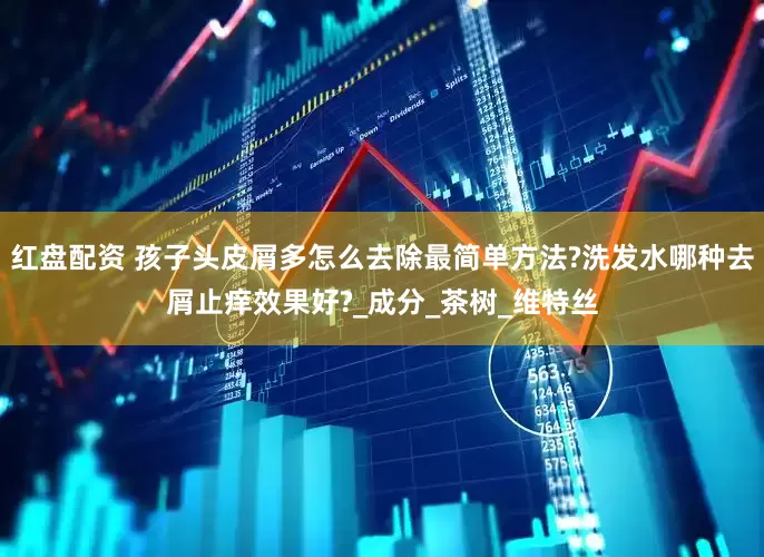 红盘配资 孩子头皮屑多怎么去除最简单方法?洗发水哪种去屑止痒效果好?_成分_茶树_维特丝