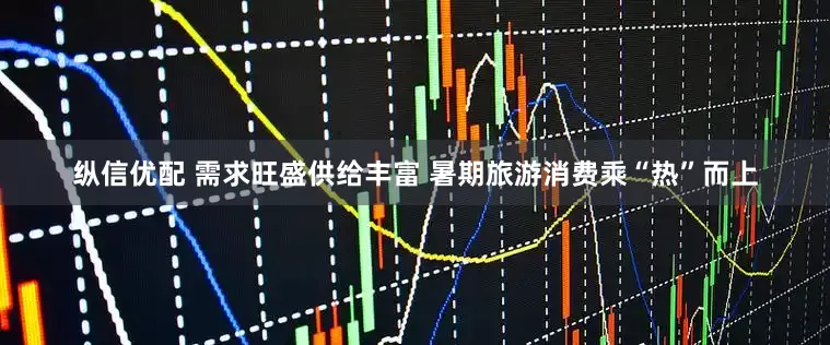 纵信优配 需求旺盛供给丰富 暑期旅游消费乘“热”而上