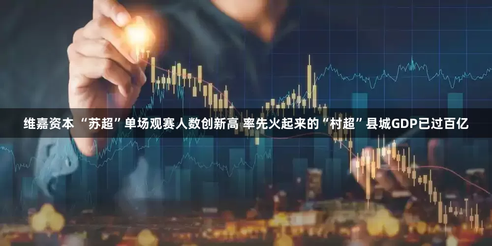 维嘉资本 “苏超”单场观赛人数创新高 率先火起来的“村超”县城GDP已过百亿