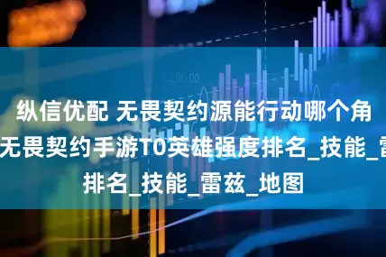 纵信优配 无畏契约源能行动哪个角色最强？无畏契约手游T0英雄强度排名_技能_雷兹_地图