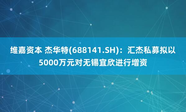 维嘉资本 杰华特(688141.SH)：汇杰私募拟以5000万元对无锡宜欣进行增资