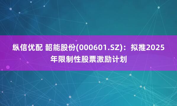 纵信优配 韶能股份(000601.SZ)：拟推2025年限制性股票激励计划