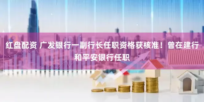红盘配资 广发银行一副行长任职资格获核准！曾在建行和平安银行任职