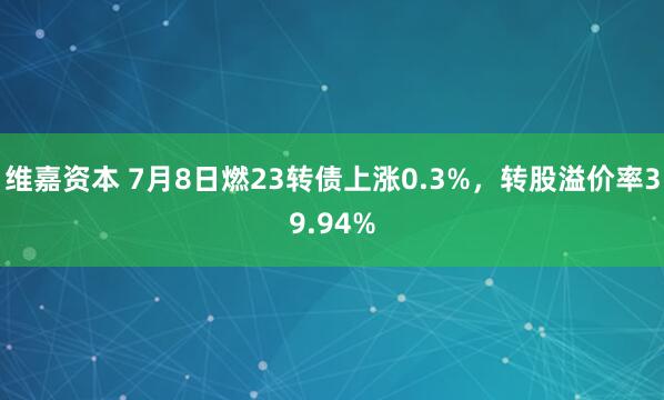 维嘉资本 7月8日燃23转债上涨0.3%，转股溢价率39.94%