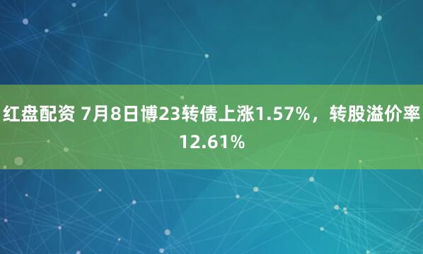 红盘配资 7月8日博23转债上涨1.57%，转股溢价率12.61%