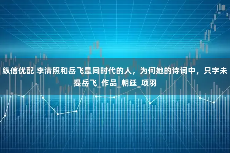 纵信优配 李清照和岳飞是同时代的人，为何她的诗词中，只字未提岳飞_作品_朝廷_项羽