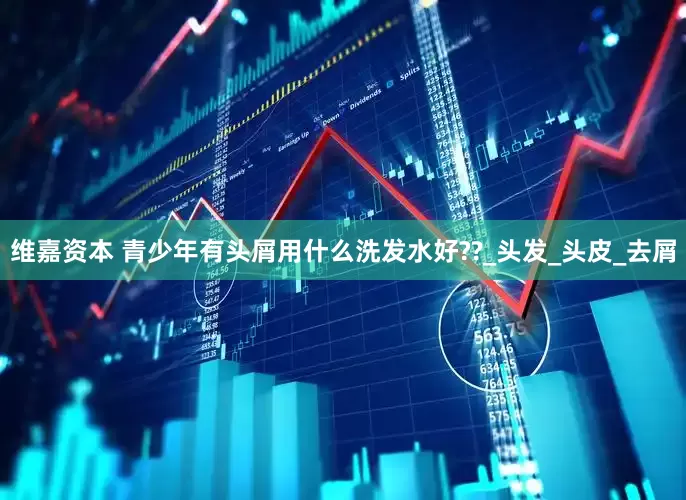 维嘉资本 青少年有头屑用什么洗发水好??_头发_头皮_去屑