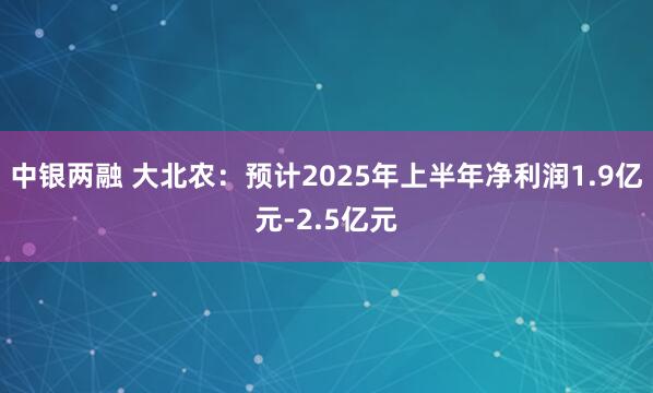 中银两融 大北农：预计2025年上半年净利润1.9亿元-2.5亿元