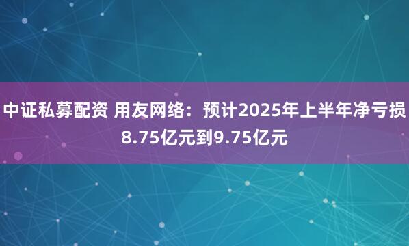 中证私募配资 用友网络：预计2025年上半年净亏损8.75亿元到9.75亿元
