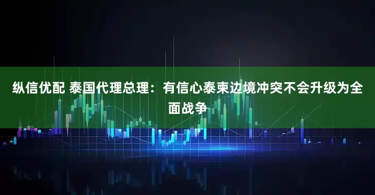纵信优配 泰国代理总理：有信心泰柬边境冲突不会升级为全面战争