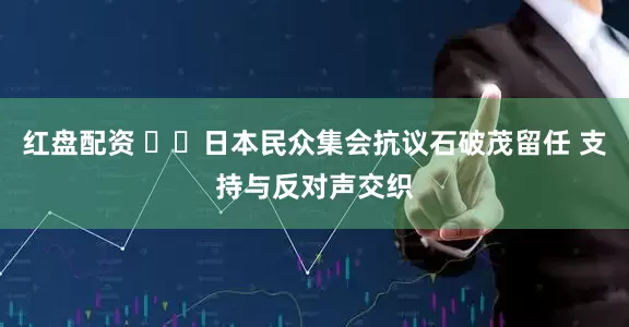 红盘配资 ​​日本民众集会抗议石破茂留任 支持与反对声交织