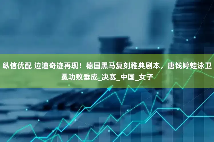 纵信优配 边道奇迹再现！德国黑马复刻雅典剧本，唐钱婷蛙泳卫冕功败垂成_决赛_中国_女子