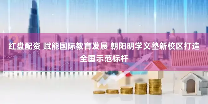 红盘配资 赋能国际教育发展 朝阳明学义塾新校区打造全国示范标杆
