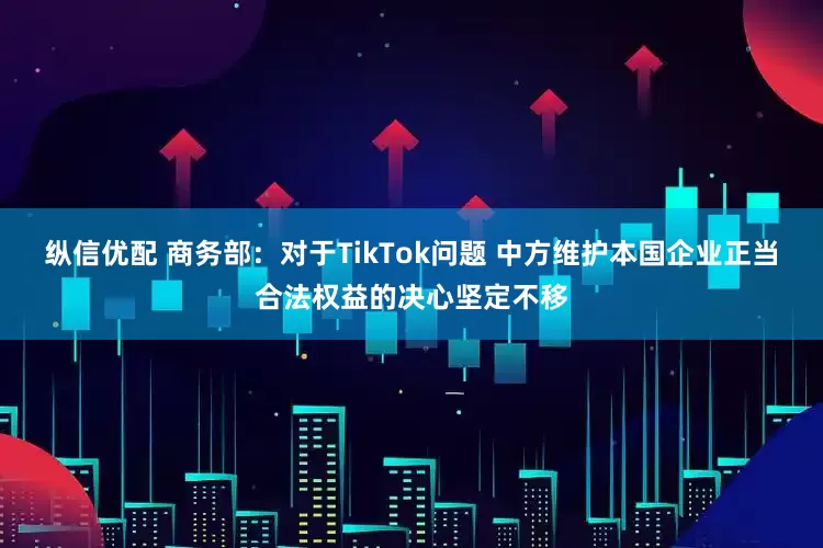 纵信优配 商务部：对于TikTok问题 中方维护本国企业正当合法权益的决心坚定不移