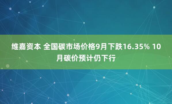 维嘉资本 全国碳市场价格9月下跌16.35% 10月碳价预计仍下行