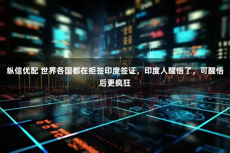 纵信优配 世界各国都在拒签印度签证,印度人醒悟了,可醒悟后更疯狂