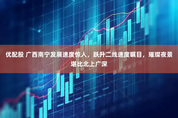 优配股 广西南宁发展速度惊人，跃升二线速度瞩目，璀璨夜景堪比北上广深