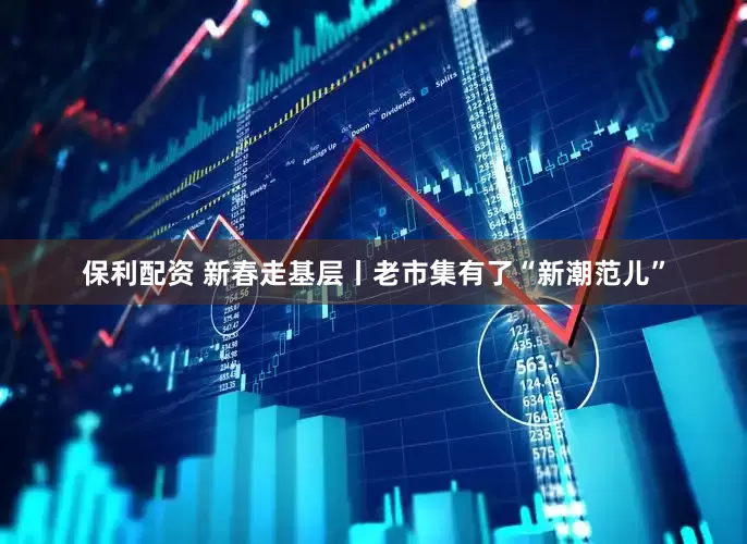 保利配资 新春走基层丨老市集有了“新潮范儿”