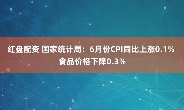 红盘配资 国家统计局：6月份CPI同比上涨0.1% 食品价格下降0.3%