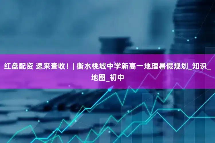红盘配资 速来查收!| 衡水桃城中学新高一地理暑假规划_知识_地图_初中