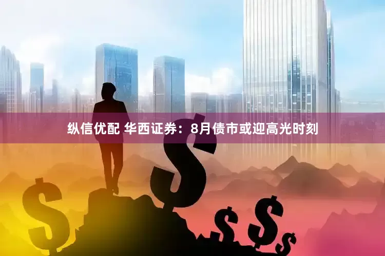 纵信优配 华西证券：8月债市或迎高光时刻