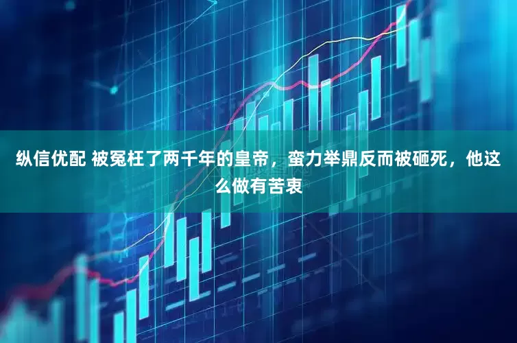纵信优配 被冤枉了两千年的皇帝，蛮力举鼎反而被砸死，他这么做有苦衷