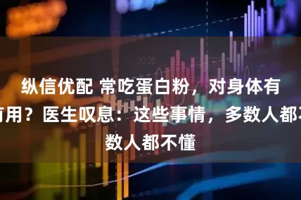 纵信优配 常吃蛋白粉，对身体有没有用？医生叹息：这些事情，多数人都不懂