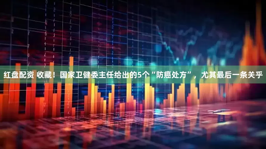 红盘配资 收藏!国家卫健委主任给出的5个“防癌处方”,尤其最后一条关乎