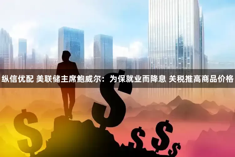 纵信优配 美联储主席鲍威尔：为保就业而降息 关税推高商品价格