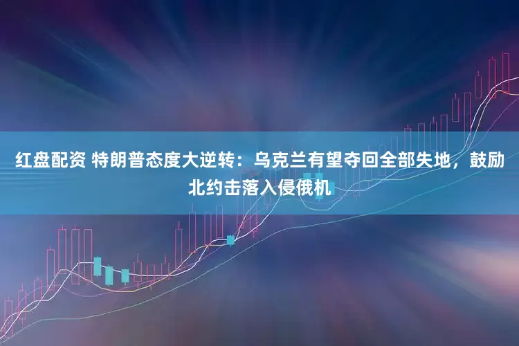 红盘配资 特朗普态度大逆转：乌克兰有望夺回全部失地，鼓励北约击落入侵俄机