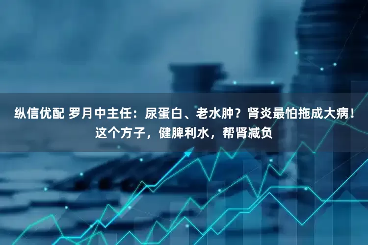 纵信优配 罗月中主任：尿蛋白、老水肿？肾炎最怕拖成大病！这个方子，健脾利水，帮肾减负