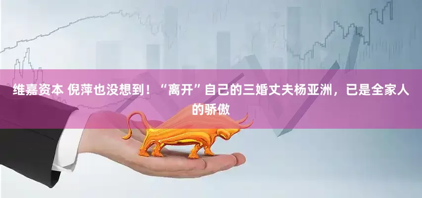 维嘉资本 倪萍也没想到！“离开”自己的三婚丈夫杨亚洲，已是全家人的骄傲