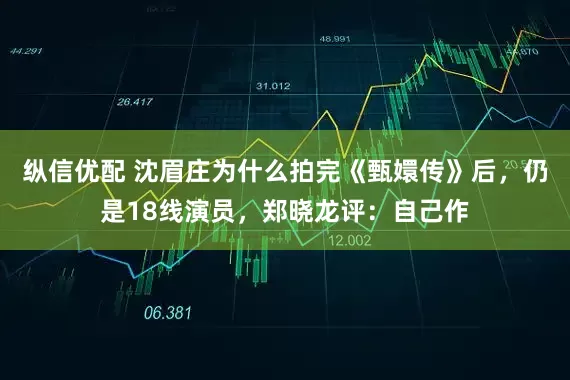 纵信优配 沈眉庄为什么拍完《甄嬛传》后，仍是18线演员，郑晓龙评：自己作