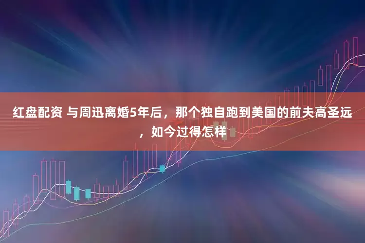 红盘配资 与周迅离婚5年后，那个独自跑到美国的前夫高圣远，如今过得怎样