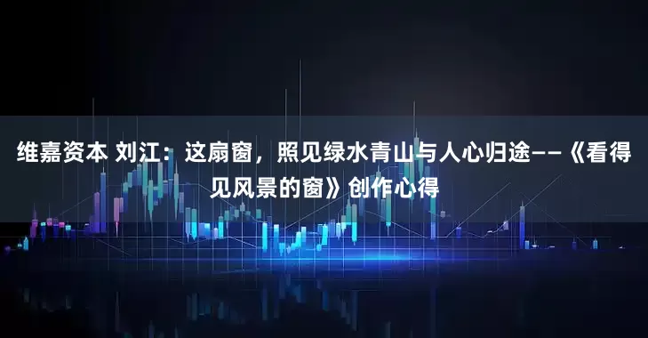 维嘉资本 刘江：这扇窗，照见绿水青山与人心归途——《看得见风景的窗》创作心得